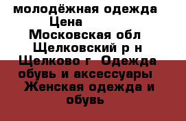 молодёжная одежда › Цена ­ 1 800 - Московская обл., Щелковский р-н, Щелково г. Одежда, обувь и аксессуары » Женская одежда и обувь   